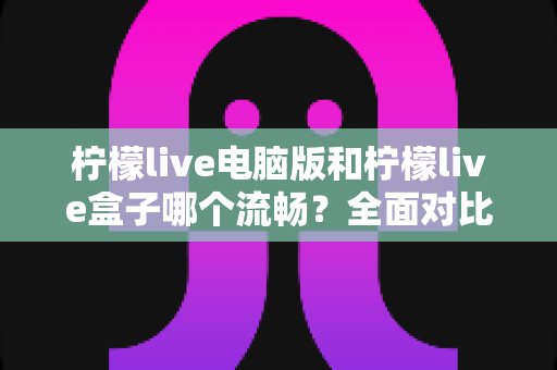 柠檬live电脑版和柠檬live盒子哪个流畅？全面对比测评助你选出最佳观影体验