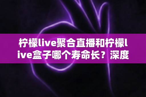 柠檬live聚合直播和柠檬live盒子哪个寿命长？深度解析使用寿命差异与实用选购指南