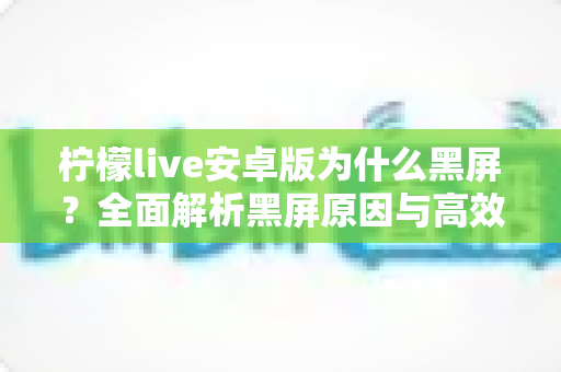 柠檬live安卓版为什么黑屏?全面解析黑屏原因与高效解决方法指南 柠檬live安卓版为什么黑屏?全面解析黑屏原因与高效解决方法指南