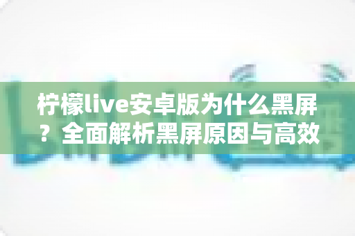 柠檬live安卓版为什么黑屏?全面解析黑屏原因与高效解决方法指南 柠檬live安卓版为什么黑屏?全面解析黑屏原因与高效解决方法指南