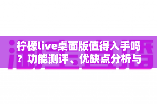 柠檬live桌面版值得入手吗？功能测评、优缺点分析与购买建议一网打尽
