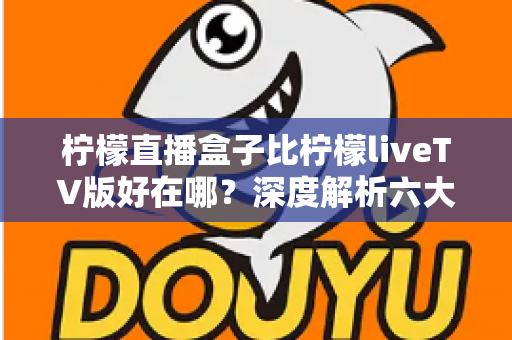 柠檬直播盒子比柠檬liveTV版好在哪？深度解析六大核心优势，帮你选对大屏观影利器