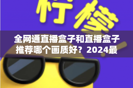全网通直播盒子和直播盒子推荐哪个画质好？2024最新选购指南与画质深度解析