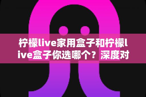 柠檬live家用盒子和柠檬live盒子你选哪个？深度对比评测帮你选对不选贵