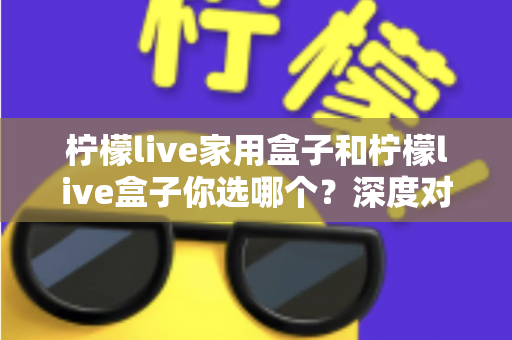 柠檬live家用盒子和柠檬live盒子你选哪个？深度对比评测帮你选对不选贵