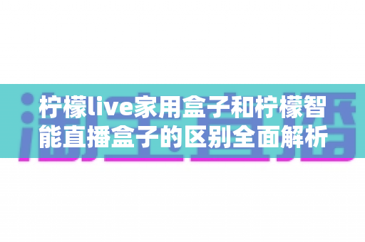 柠檬live家用盒子和柠檬智能直播盒子的区别全面解析：从功能、配置到使用场景，帮你选对不选贵