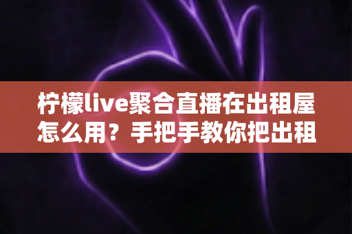 柠檬live聚合直播在出租屋怎么用？手把手教你把出租屋变成私人影院