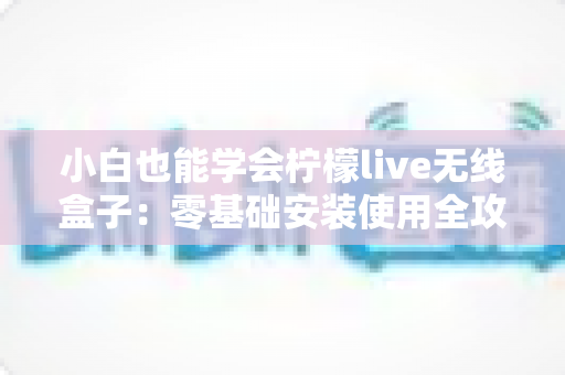 小白也能学会柠檬live无线盒子：零基础安装使用全攻略，手把手教你轻松玩转大屏观影新体验