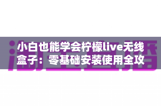 小白也能学会柠檬live无线盒子：零基础安装使用全攻略，手把手教你轻松玩转大屏观影新体验