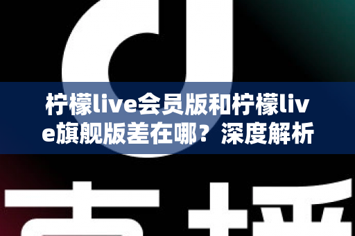 柠檬live会员版和柠檬live旗舰版差在哪？深度解析两大版本区别与选购指南