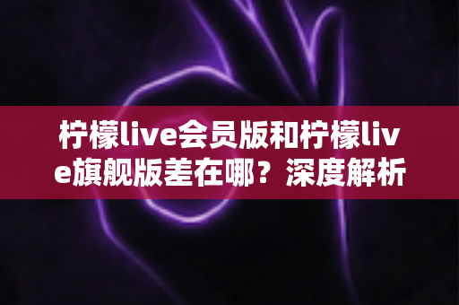 柠檬live会员版和柠檬live旗舰版差在哪？深度解析两大版本区别与选购指南