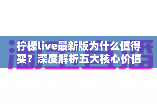 柠檬live最新版为什么值得买？深度解析五大核心价值与真实体验升级
