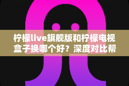 柠檬live旗舰版和柠檬电视盒子换哪个好？深度对比帮你找到最适合的观影方案
