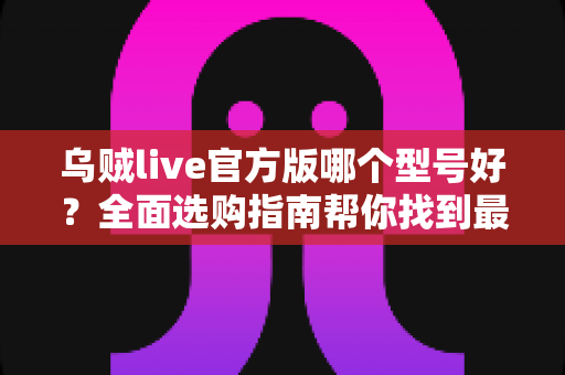 乌贼live官方版哪个型号好?全面选购指南帮你找到最适合的版本 乌贼live官方版哪个型号好?全面选购指南帮你找到最适合的版本