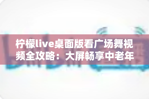 柠檬live桌面版看广场舞视频全攻略:大屏畅享中老年舞蹈娱乐新体验 柠檬live桌面版看广场舞视频全攻略:大屏畅享中老年舞蹈娱乐新体验