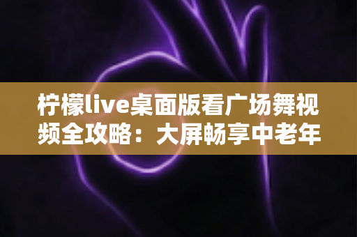 柠檬live桌面版看广场舞视频全攻略:大屏畅享中老年舞蹈娱乐新体验 柠檬live桌面版看广场舞视频全攻略:大屏畅享中老年舞蹈娱乐新体验