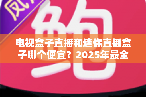 电视盒子直播和迷你直播盒子哪个便宜?2025年最全价格对比与选购攻略 电视盒子直播和迷你直播盒子哪个便宜?2025年最全价格对比与选购攻略