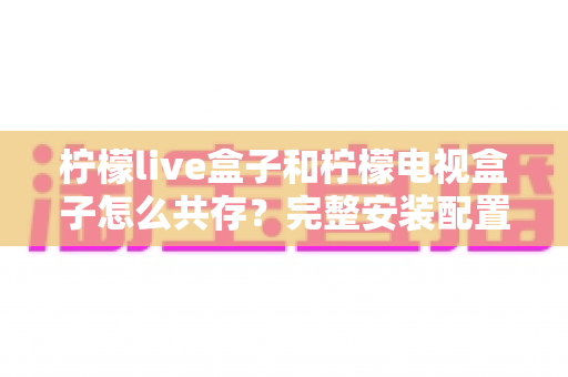 柠檬live盒子和柠檬电视盒子怎么共存?完整安装配置与使用指南一文看懂 柠檬live盒子和柠檬电视盒子怎么共存?完整安装配置与使用指南一文看懂