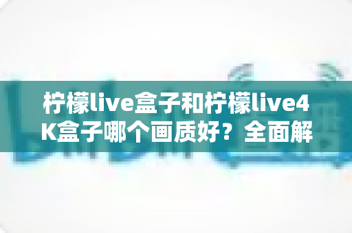 柠檬live盒子和柠檬live4K盒子哪个画质好？全面解析帮你选出更清晰的家庭观影方案