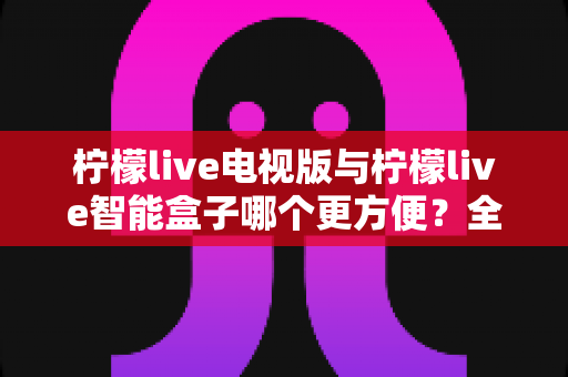 柠檬live电视版与柠檬live智能盒子哪个更方便？全方位对比评测帮你做出最佳选择