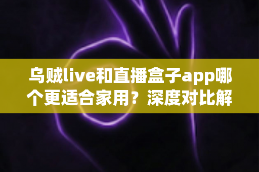 乌贼live和直播盒子app哪个更适合家用？深度对比解析助你打造理想家庭观影体验