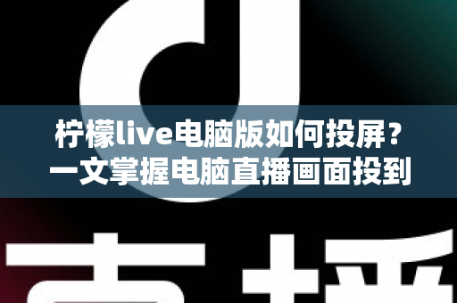 柠檬live电脑版如何投屏？一文掌握电脑直播画面投到大屏幕的完整教程