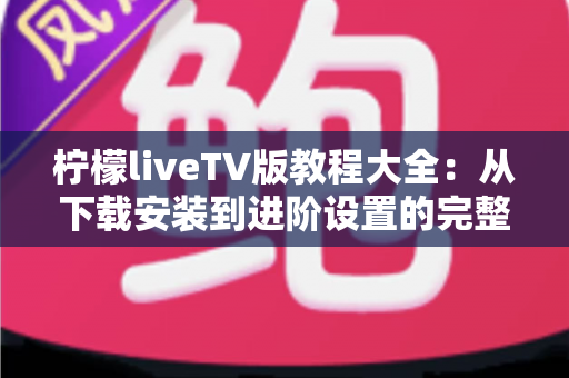 柠檬liveTV版教程大全：从下载安装到进阶设置的完整使用指南