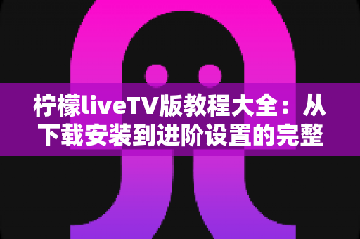 柠檬liveTV版教程大全：从下载安装到进阶设置的完整使用指南