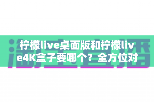 柠檬live桌面版和柠檬live4K盒子要哪个？全方位对比指南，帮你找到最适合的观影方案