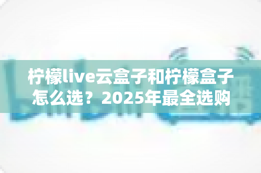 柠檬live云盒子和柠檬盒子怎么选？2025年最全选购指南帮你一次搞懂