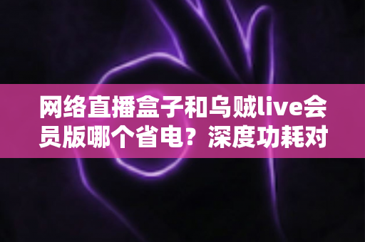网络直播盒子和乌贼live会员版哪个省电？深度功耗对比与省电选购全指南