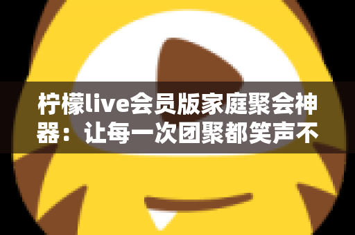 柠檬live会员版家庭聚会神器：让每一次团聚都笑声不断的全能娱乐助手