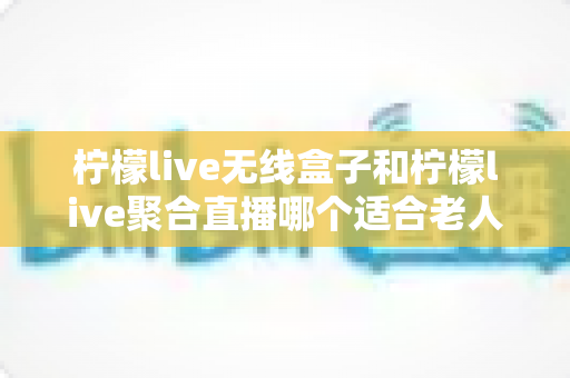 柠檬live无线盒子和柠檬live聚合直播哪个适合老人？全面对比评测与选购指南