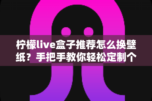 柠檬live盒子推荐怎么换壁纸？手把手教你轻松定制个性化背景
