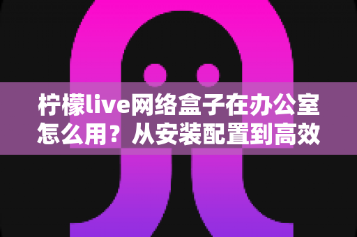 柠檬live网络盒子在办公室怎么用？从安装配置到高效应用的全流程实用指南