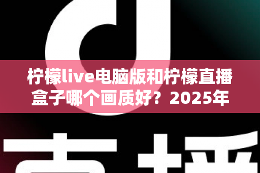 柠檬live电脑版和柠檬直播盒子哪个画质好？2025年最全画质对比评测指南