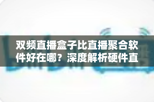 双频直播盒子比直播聚合软件好在哪?深度解析硬件直播方案的核心优势与实用选购指南 双频直播盒子比直播聚合软件好在哪?深度解析硬件直播方案的核心优势与实用选购指南