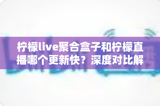 柠檬live聚合盒子和柠檬直播哪个更新快？深度对比解析助你选对工具