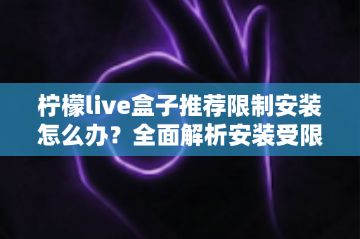 柠檬live盒子推荐限制安装怎么办？全面解析安装受限原因与实用解决方案指南