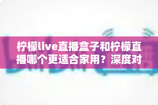 柠檬live直播盒子和柠檬直播哪个更适合家用？深度对比帮你找到最佳客厅娱乐方案