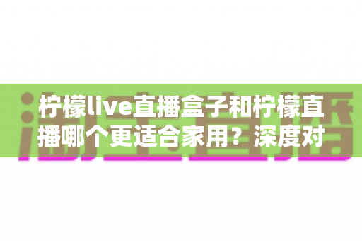 柠檬live直播盒子和柠檬直播哪个更适合家用？深度对比帮你找到最佳客厅娱乐方案