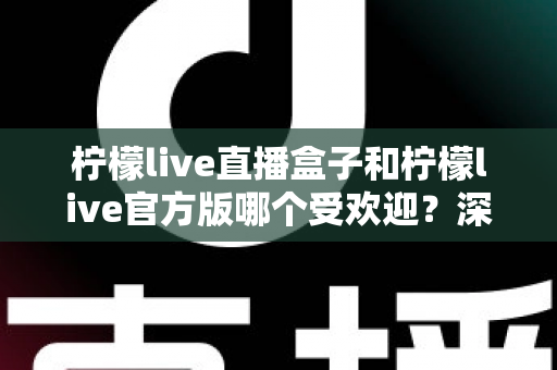 柠檬live直播盒子和柠檬live官方版哪个受欢迎？深度对比解析帮你选对不踩坑