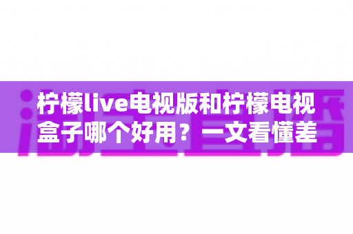 柠檬live电视版和柠檬电视盒子哪个好用？一文看懂差异，选对不花冤枉钱