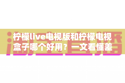 柠檬live电视版和柠檬电视盒子哪个好用？一文看懂差异，选对不花冤枉钱