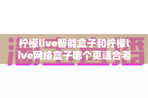 柠檬live智能盒子和柠檬live网络盒子哪个更适合老人用？超详细选购对比指南，帮爸妈轻松找到看电视的贴心神器