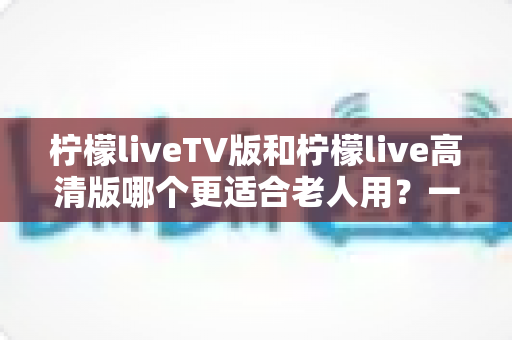 柠檬liveTV版和柠檬live高清版哪个更适合老人用？一文看懂两大版本的适老化差异与选购指南