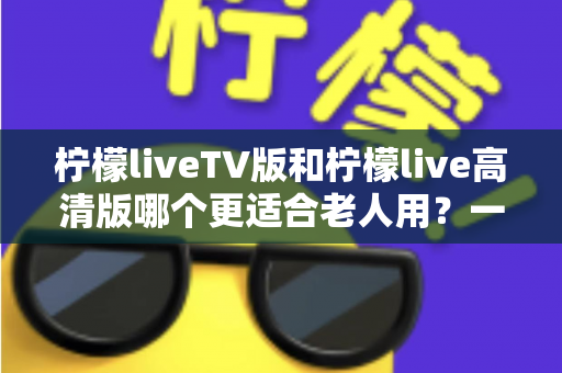 柠檬liveTV版和柠檬live高清版哪个更适合老人用？一文看懂两大版本的适老化差异与选购指南