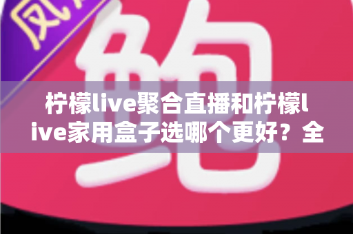 柠檬live聚合直播和柠檬live家用盒子选哪个更好？全面对比评测与选购避坑指南