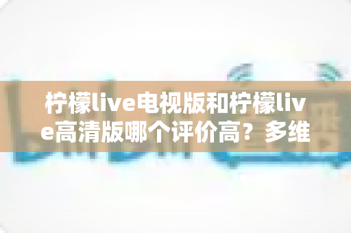 柠檬live电视版和柠檬live高清版哪个评价高?多维度深度对比帮你选对版本 柠檬live电视版和柠檬live高清版哪个评价高?多维度深度对比帮你选对版本