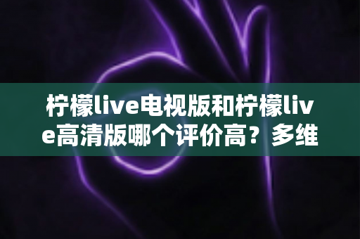 柠檬live电视版和柠檬live高清版哪个评价高?多维度深度对比帮你选对版本 柠檬live电视版和柠檬live高清版哪个评价高?多维度深度对比帮你选对版本